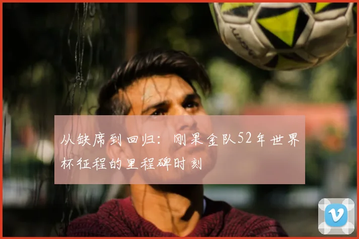 从缺席到回归：刚果金队52年世界杯征程的里程碑时刻