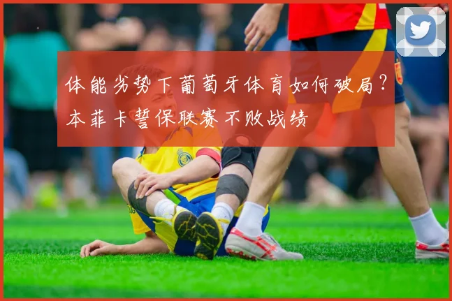 体能劣势下葡萄牙体育如何破局？本菲卡誓保联赛不败战绩