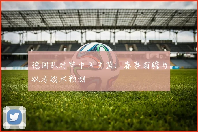 德国队对阵中国男篮：赛事前瞻与双方战术预测