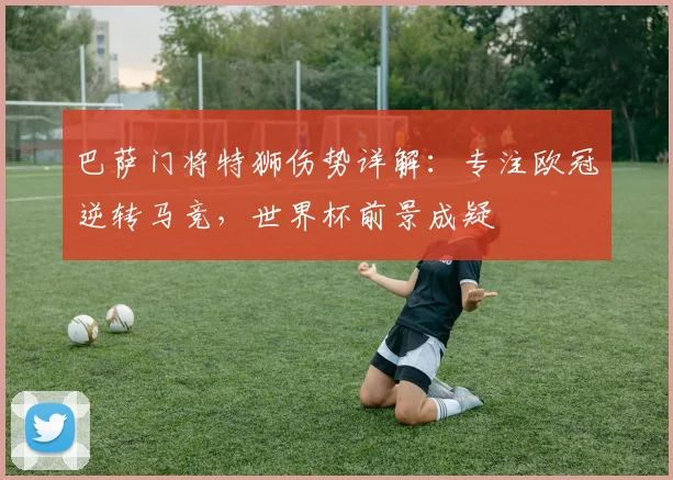 巴萨门将特狮伤势详解：专注欧冠逆转马竞，世界杯前景成疑