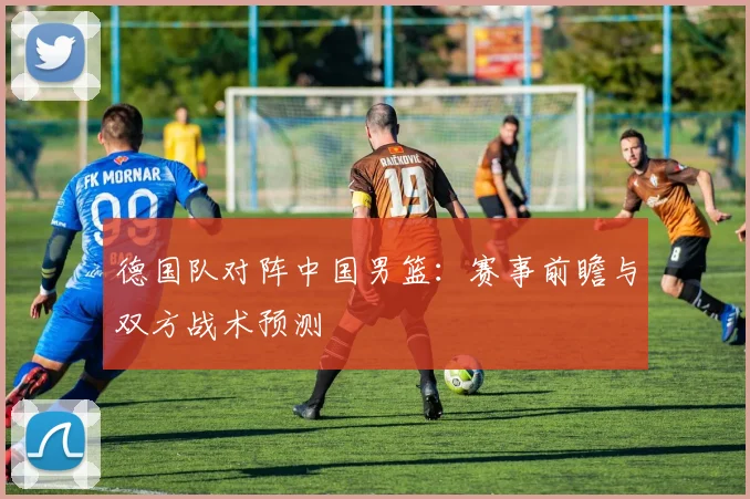 德国队对阵中国男篮：赛事前瞻与双方战术预测