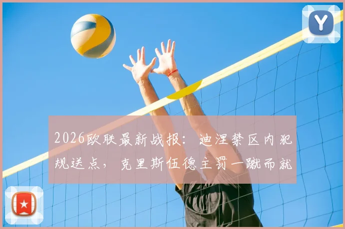 2026欧联最新战报：迪涅禁区内犯规送点，克里斯伍德主罚一蹴而就，诺丁汉森林主场1-0力克阿斯顿维拉